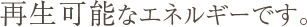 再生可能なエネルギーです。